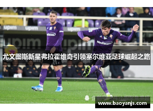 尤文图斯新星弗拉霍维奇引领塞尔维亚足球崛起之路