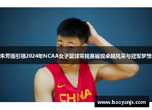 朱芳雨引领2024年NCAA女子篮球常规赛展现卓越风采与冠军梦想