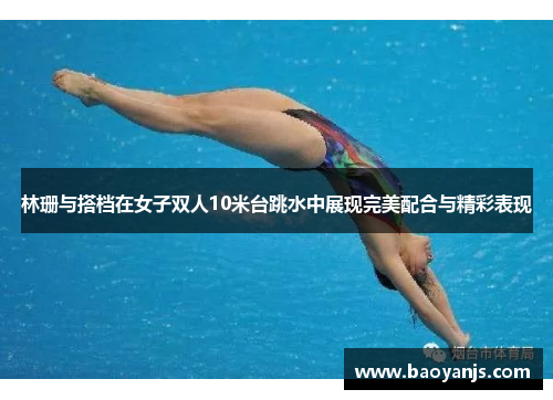 林珊与搭档在女子双人10米台跳水中展现完美配合与精彩表现