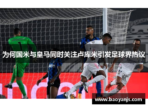 为何国米与皇马同时关注卢库米引发足球界热议