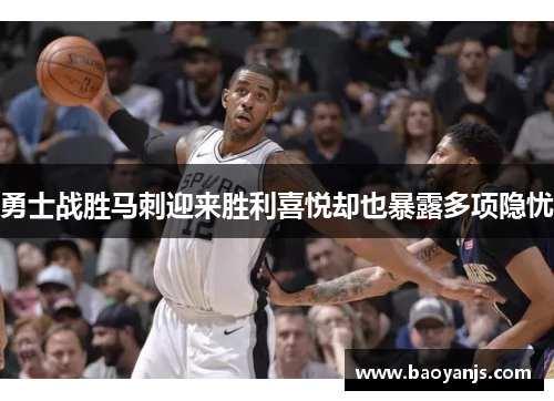 勇士战胜马刺迎来胜利喜悦却也暴露多项隐忧