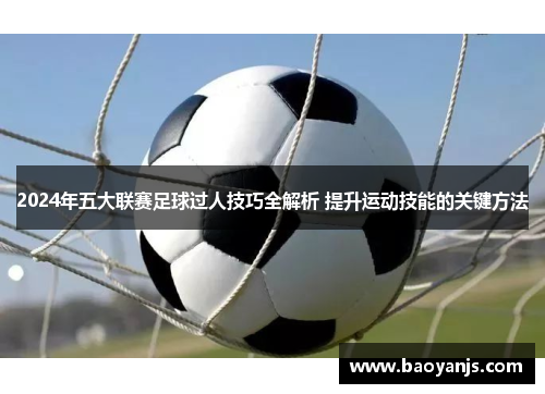 2024年五大联赛足球过人技巧全解析 提升运动技能的关键方法