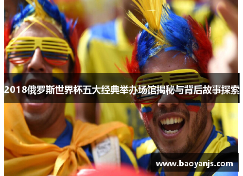 2018俄罗斯世界杯五大经典举办场馆揭秘与背后故事探索