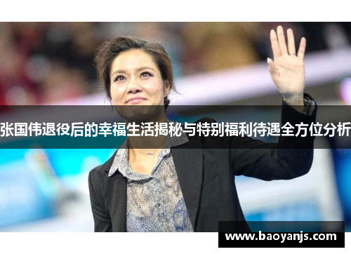 张国伟退役后的幸福生活揭秘与特别福利待遇全方位分析