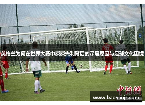 英格兰为何在世界大赛中屡屡失利背后的深层原因与足球文化困境