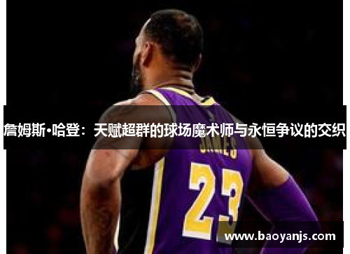 詹姆斯·哈登：天赋超群的球场魔术师与永恒争议的交织