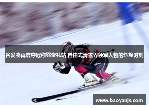 谷爱凌再度夺冠称霸崇礼站 自由式滑雪界领军人物的辉煌时刻