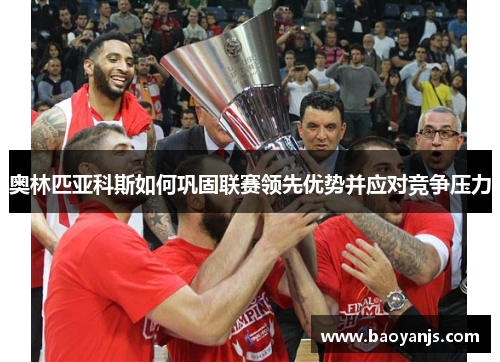 奥林匹亚科斯如何巩固联赛领先优势并应对竞争压力