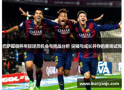 巴萨超级杯年轻球员机会与挑战分析 突破与成长并存的赛场试炼