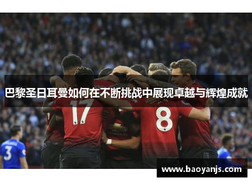 巴黎圣日耳曼如何在不断挑战中展现卓越与辉煌成就